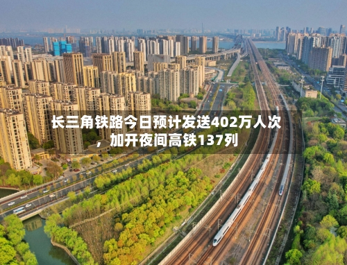 长三角铁路今日预计发送402万人次，加开夜间高铁137列