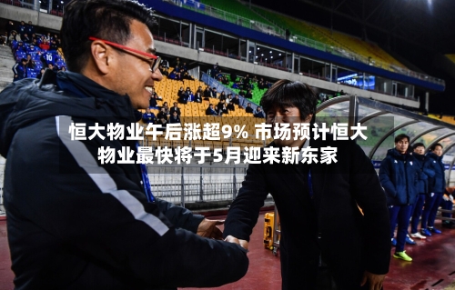 恒大物业午后涨超9% 市场预计恒大物业最快将于5月迎来新东家