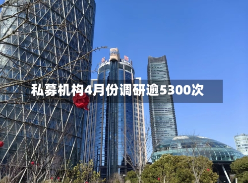私募机构4月份调研逾5300次