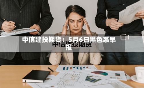 中信建投期货：5月6日黑色系早报