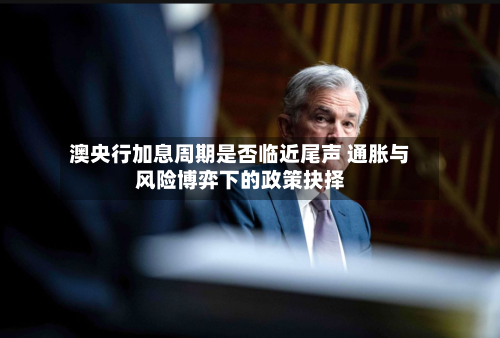 澳央行加息周期是否临近尾声 通胀与风险博弈下的政策抉择