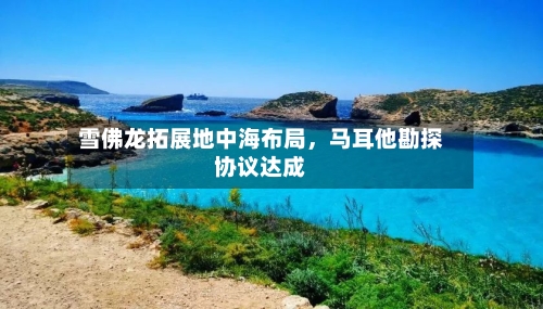 雪佛龙拓展地中海布局，马耳他勘探协议达成-第2张图片